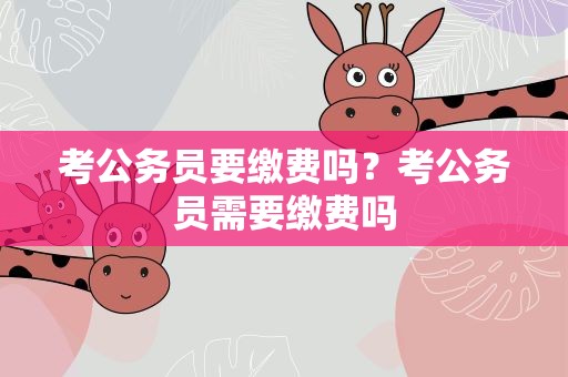 考公务员要缴费吗？考公务员需要缴费吗