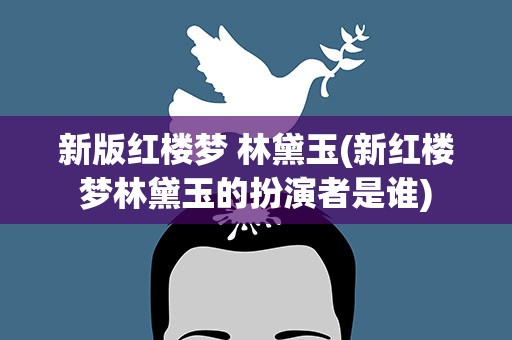 新版红楼梦 林黛玉(新红楼梦林黛玉的扮演者是谁)