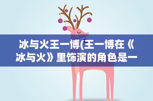 冰与火王一博(王一博在《冰与火》里饰演的角色是一个怎样的人物背景)