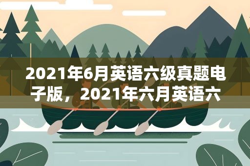 2021年6月英语六级真题电子版，2021年六月英语六级真题电子版