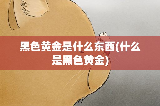 黑色黄金是什么东西(什么是黑色黄金)