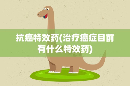 抗癌特效药(治疗癌症目前有什么特效药)