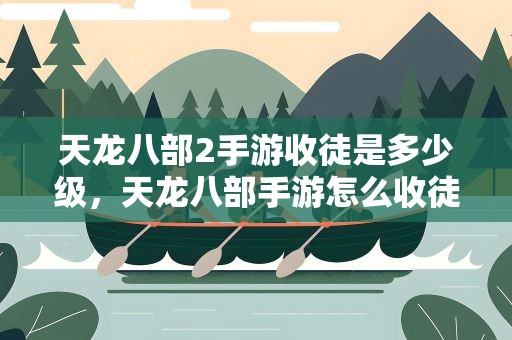天龙八部2手游收徒是多少级，天龙八部手游怎么收徒 收徒方法与奖励