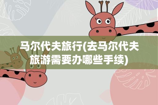 马尔代夫旅行(去马尔代夫旅游需要办哪些手续)