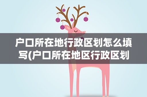 户口所在地行政区划怎么填写(户口所在地区行政区划怎么填)