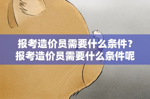 报考造价员需要什么条件？报考造价员需要什么条件呢