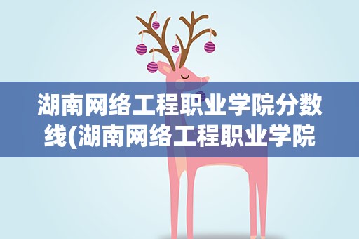 湖南网络工程职业学院分数线(湖南网络工程职业学院录取分数线)