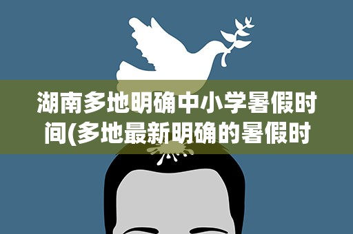 湖南多地明确中小学暑假时间(多地最新明确的暑假时间是什么时候)