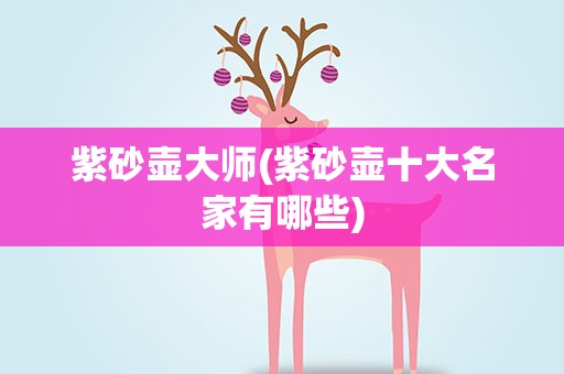 紫砂壶大师(紫砂壶十大名家有哪些)
