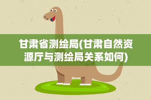 甘肃省测绘局(甘肃自然资源厅与测绘局关系如何)
