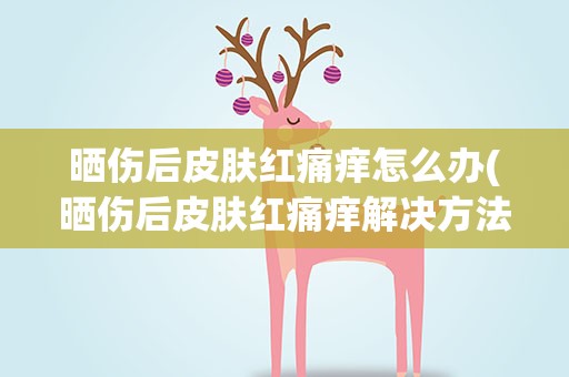 晒伤后皮肤红痛痒怎么办(晒伤后皮肤红痛痒解决方法)