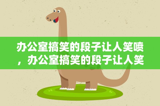 办公室搞笑的段子让人笑喷，办公室搞笑的段子让人笑喷了