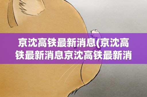 京沈高铁最新消息(京沈高铁最新消息京沈高铁最新消息今日)
