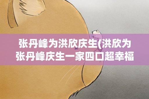 张丹峰为洪欣庆生(洪欣为张丹峰庆生一家四口超幸福吗)