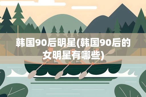 韩国90后明星(韩国90后的女明星有哪些)