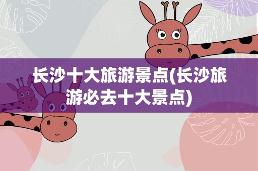 长沙十大旅游景点(长沙旅游必去十大景点)
