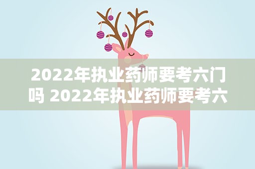 2022年执业药师要考六门吗 2022年执业药师要考六门吗知乎