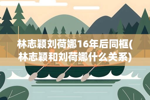 林志颖刘荷娜16年后同框(林志颖和刘荷娜什么关系)