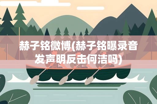 赫子铭微博(赫子铭曝录音发声明反击何洁吗)