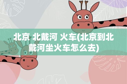 北京 北戴河 火车(北京到北戴河坐火车怎么去)