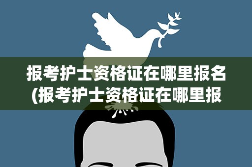 报考护士资格证在哪里报名(报考护士资格证在哪里报名考试)