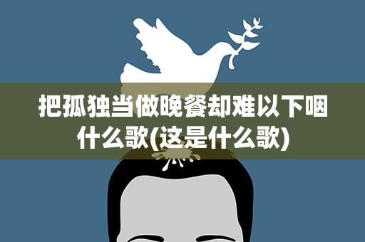 把孤独当做晚餐却难以下咽什么歌(这是什么歌)