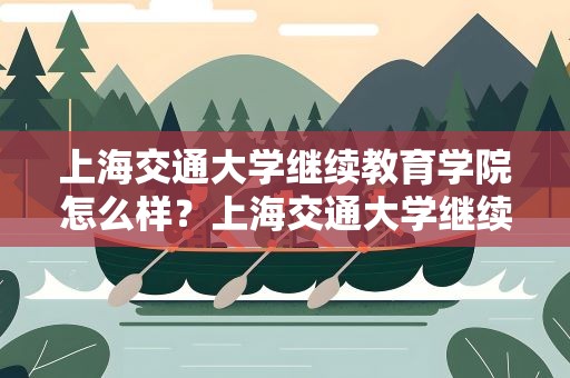 上海交通大学继续教育学院怎么样？上海交通大学继续教育学院怎么样啊
