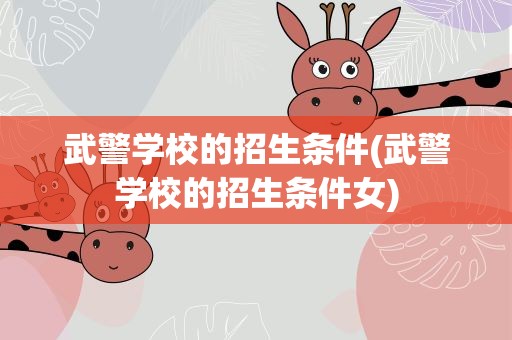 武警学校的招生条件(武警学校的招生条件女)