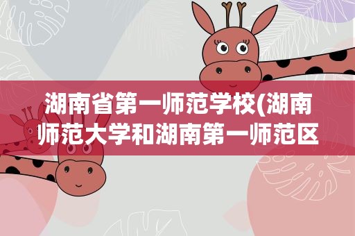 湖南省第一师范学校(湖南师范大学和湖南第一师范区别)