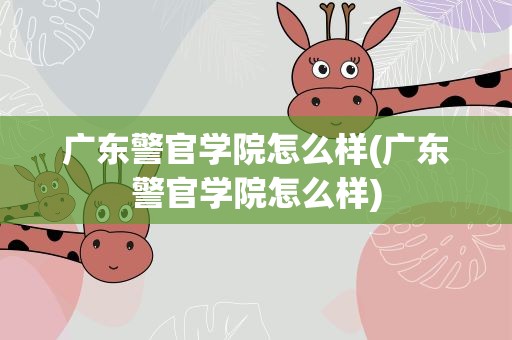 广东警官学院怎么样(广东警官学院怎么样)