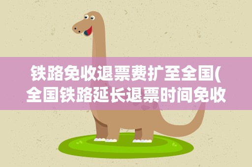 铁路免收退票费扩至全国(全国铁路延长退票时间免收手续费)
