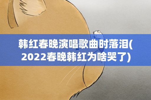 韩红春晚演唱歌曲时落泪(2022春晚韩红为啥哭了)