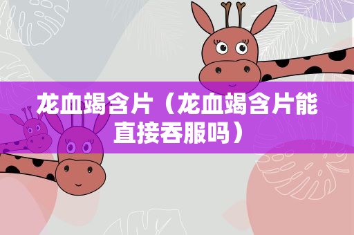 龙血竭含片（龙血竭含片能直接吞服吗）