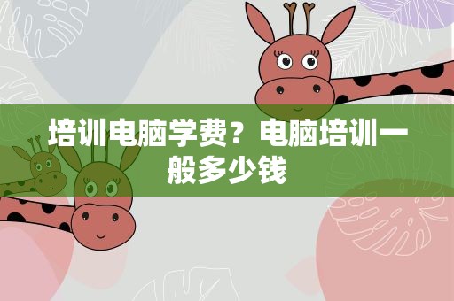 培训电脑学费？电脑培训一般多少钱