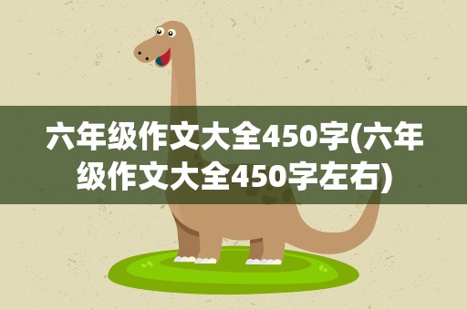 六年级作文大全450字(六年级作文大全450字左右)