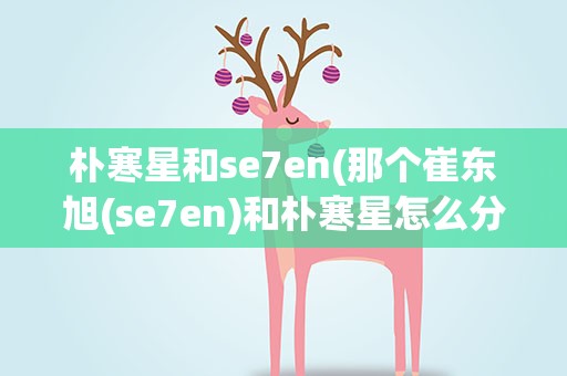 朴寒星和se7en(那个崔东旭(se7en)和朴寒星怎么分手了)