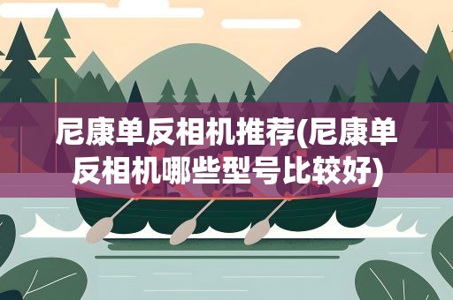 尼康单反相机推荐(尼康单反相机哪些型号比较好)