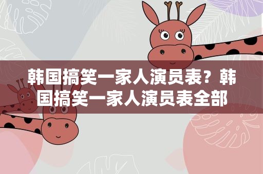 韩国搞笑一家人演员表？韩国搞笑一家人演员表全部
