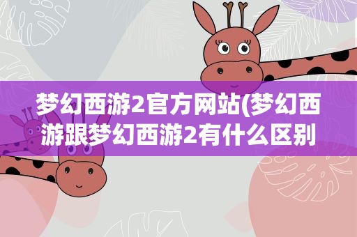 梦幻西游2官方网站(梦幻西游跟梦幻西游2有什么区别)