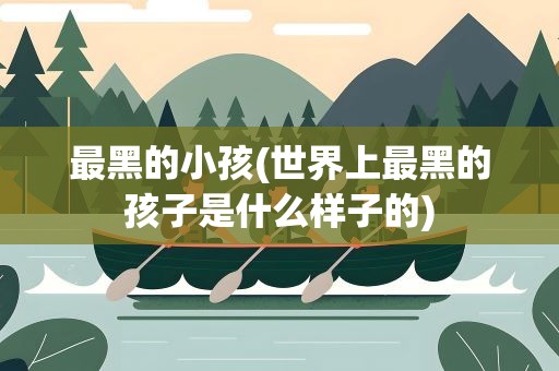 最黑的小孩(世界上最黑的孩子是什么样子的)