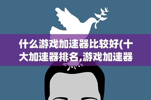 什么游戏加速器比较好(十大加速器排名,游戏加速器哪个好)