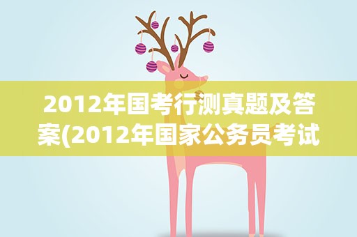 2012年国考行测真题及答案(2012年国家公务员考试行测部分各题型的分值是怎样分布的)