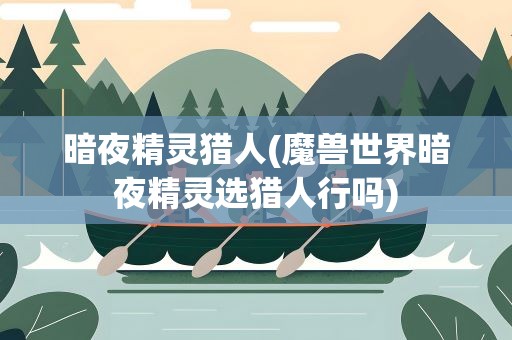 暗夜精灵猎人(魔兽世界暗夜精灵选猎人行吗)