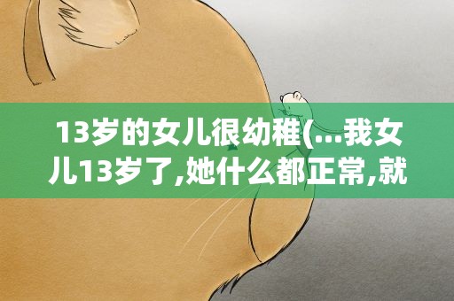 13岁的女儿很幼稚(...我女儿13岁了,她什么都正常,就好像智商越来越幼稚了...)
