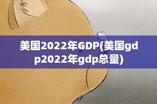 美国2022年GDP(美国gdp2022年gdp总量)