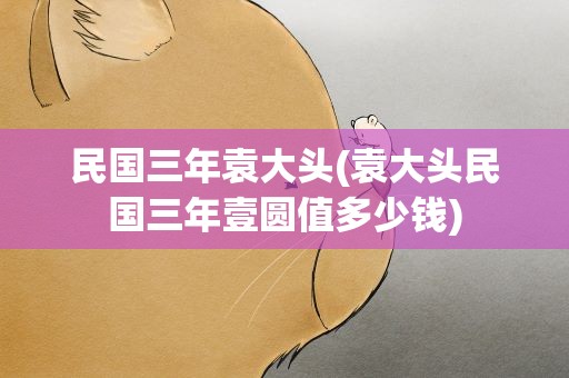 民国三年袁大头(袁大头民国三年壹圆值多少钱)