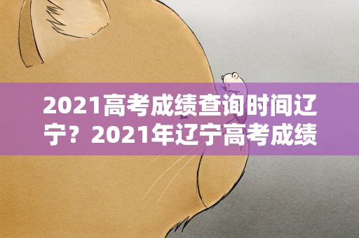 2021高考成绩查询时间辽宁？2021年辽宁高考成绩查询时间是什么时候