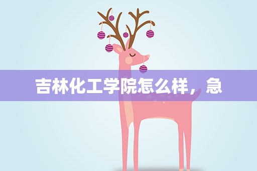 吉林化工学院怎么样，急