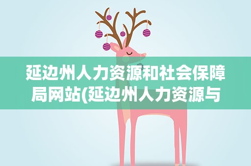 延边州人力资源和社会保障局网站(延边州人力资源与社会保障局官网)