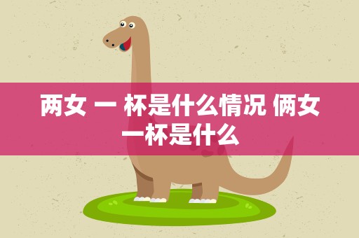 两女 一 杯是什么情况 俩女一杯是什么